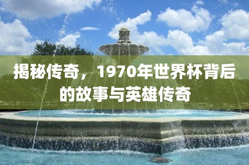 揭秘传奇，1970年世界杯背后的故事与英雄传奇