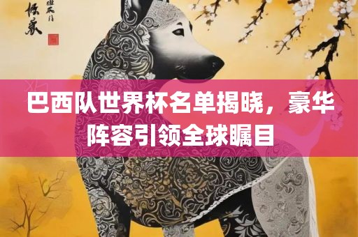 巴西队世界杯名单揭晓，豪华阵容引领全球瞩目