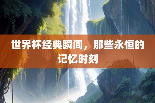世界杯经典瞬间，那些永恒的记忆时刻