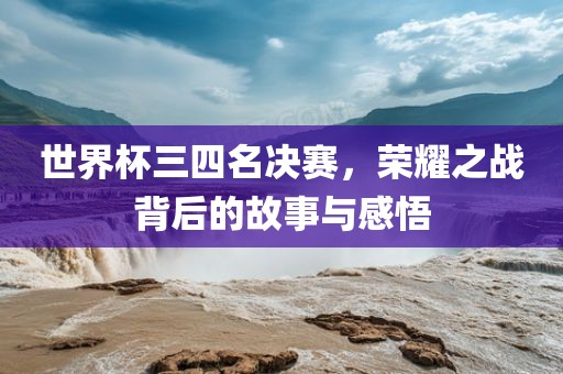 世界杯三四名决赛，荣耀之战背后的故事与感悟