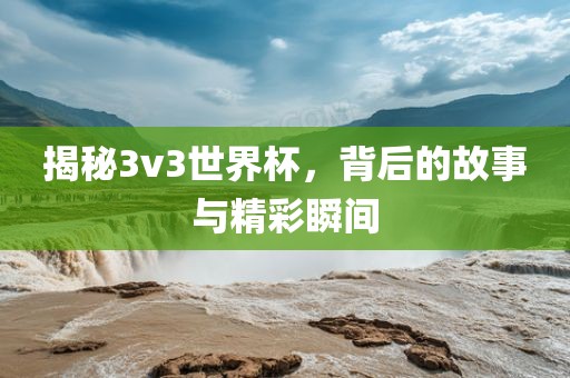 揭秘3v3世界杯，背后的故事与精彩瞬间