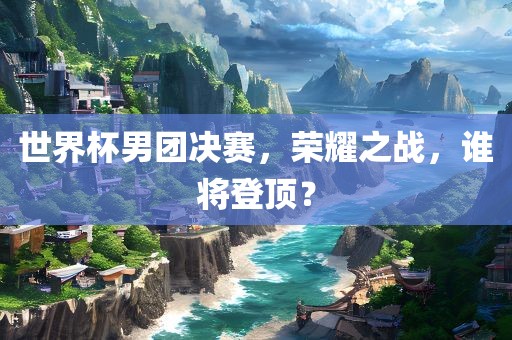 世界杯男团决赛，荣耀之战，谁将登顶？漯河市盈旭机械设备有限公司