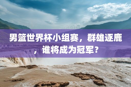 男篮世界杯小组赛，群雄逐鹿，谁将成为冠军？