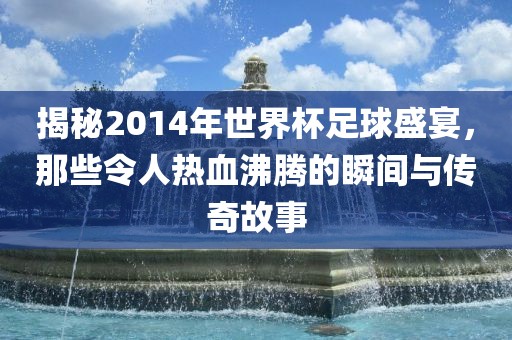揭秘2014年世界杯足球盛宴，那些令人热血沸腾的瞬间与传奇故事