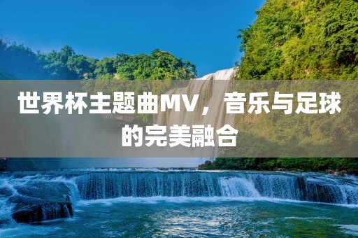 世界杯主题曲MV，音乐与足球的完美融合