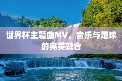 世界杯主题曲MV，音乐与足球的完美融合