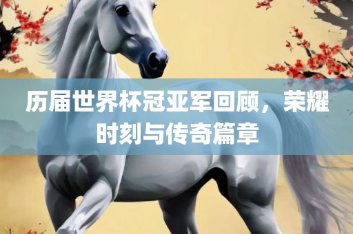 历届世界杯冠亚军回顾，荣耀时刻与传奇篇章