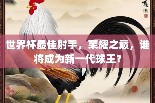 世界杯最佳射手，荣耀之巅，谁将成为新一代球王？