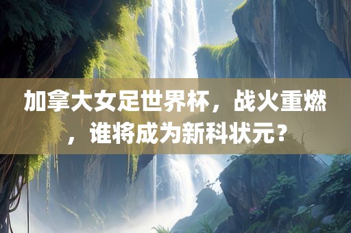 加拿大女足世界杯，战火重燃，谁将成为新科状元？