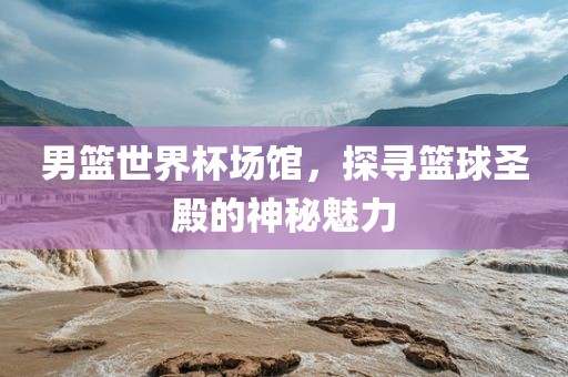男篮世界杯场馆，探寻篮球圣殿的神秘魅力