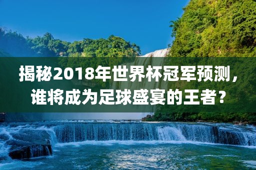 揭秘2018年世界杯冠军预测，谁将成为足球盛宴的王者？