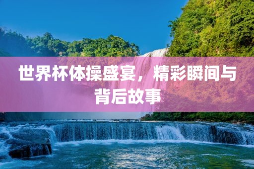 世界杯体操盛宴，精彩瞬间与背后故事