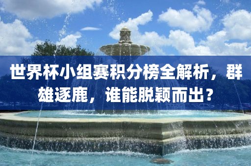 世界杯小组赛积分榜全解析，群雄逐鹿，谁能脱颖而出？