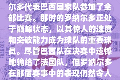 在1998年法国世界杯上，罗纳尔多代表巴西国家队参加了全部比赛。那时的罗纳尔多正处于巅峰状态，以其惊人的速度和突破能力成为球队的重要球员。尽管巴西队在决赛中遗憾地输给了法国队，但罗纳尔多在那届赛事中的表现仍然令人瞩目。