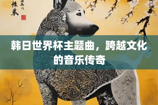 韩日世界杯主题曲，跨越文化的音乐传奇