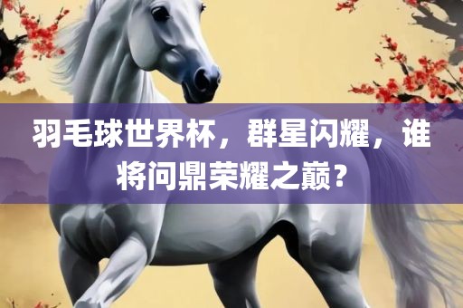羽毛球世界杯，群星闪耀，谁将问鼎荣耀之巅？