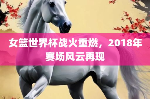 女篮世界杯战火重燃，2018年赛场风云再现漯河市盈旭机械设备有限公司