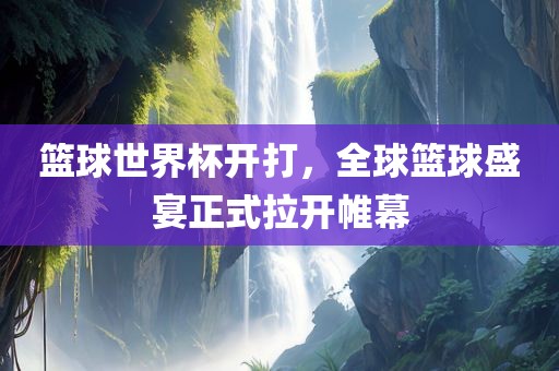 篮球世界杯开打，全球篮球盛宴正式拉开帷幕
