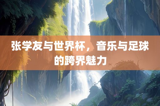 张学友与世界杯，音乐与足球的跨界魅力