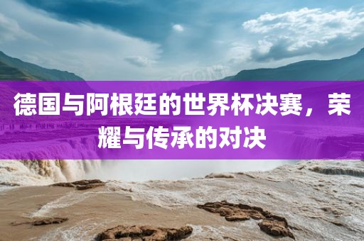 德国与阿根廷的世界杯决赛，荣耀与传承的对决漯河市盈旭机械设备有限公司