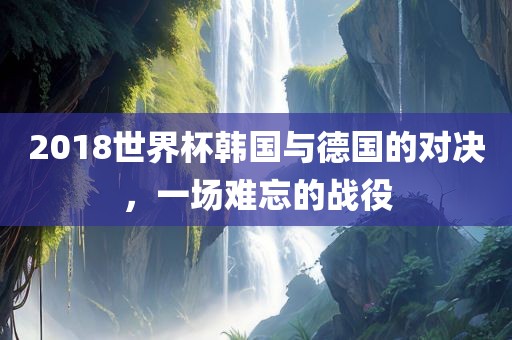 2018世界杯韩国与德国的对决，一场难忘的战役
