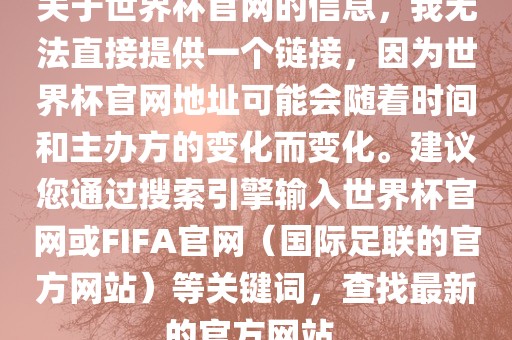 关于世界杯官网的信息，我无法直接提供一个链接，因为世界杯官网地址可能会随着时间和主办方的变化而变化。建议您通过搜索引擎输入世界杯官网或FIFA官网（国际足联的官方网站）等关键词，查找最新的官方网站。