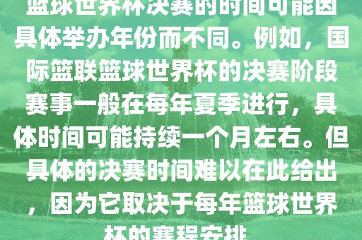 篮球世界杯决赛的时间可能因具体举办年份而不同。例如，国际篮联篮球世界杯的决赛阶段赛事一般在每年夏季进行，具体时间可能持续一个月左右。但具体的决赛时间难以在此给出，因为它取决于每年篮球世界杯的赛程安排。漯河市盈旭机械设备有限公司