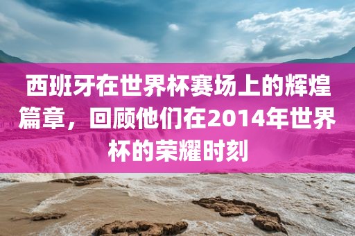 西班牙在世界杯赛场上漯河市盈旭机械设备有限公司的辉煌篇章，回顾他们在2014年世界杯的荣耀时刻