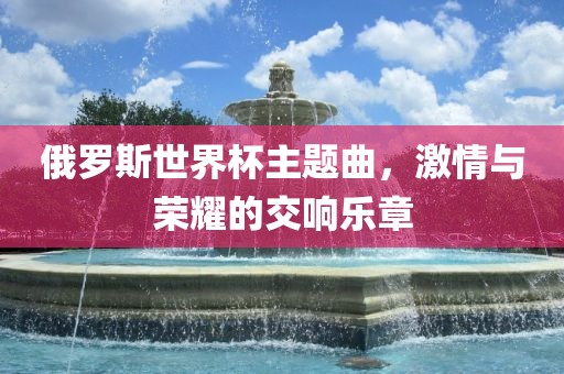 俄罗斯世界杯主题曲，激情与荣耀的交响乐章