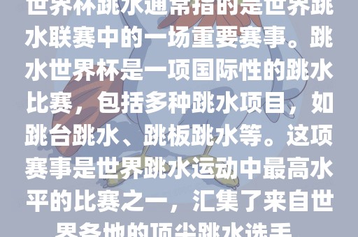 世界杯跳水通常指的是世界跳水联赛中的一场重要赛事。跳水世界杯是一项国际性的跳水比赛，包括多种跳水项目，如跳台跳水、跳板跳水等。这项赛事是世界跳水运动中最高水平的比赛之一，汇集了来自世界各地的顶尖跳水选手。