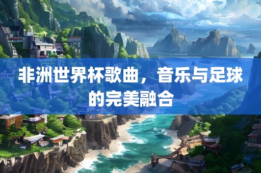 非洲世界杯歌曲，音乐与足球的完美融合