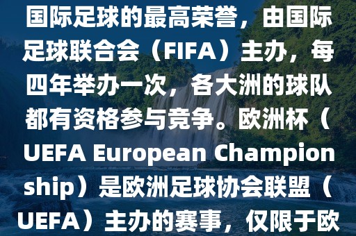世界杯（FIFA World Cup）是国际足球的最高荣誉，由国际足球联合会（FIFA）主办，每四年举办一次，各大洲的球队都有资格参与竞争。欧洲杯（UEFA European Championship）是欧洲足球协会联盟（UEFA）主办的赛事，仅限于欧洲国家的国家队参加。