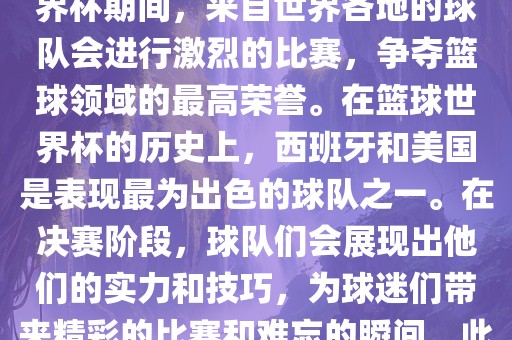 篮球世界杯是国际篮球联合会主办的一项国际篮球赛事，通常每四年举办一次。在篮球世界杯期间，来自世界各地的球队会进行激烈的比赛，争夺篮球领域的最高荣誉。在篮球世界杯的历史上，西班牙和美国是表现最为出色的球队之一。在决赛阶段，球队们会展现出他们的实力和技巧，为球漯河市盈旭机械设备有限公司迷们带来精彩的比赛和难忘的瞬间。此外，篮球世界杯也是展示篮球运动精神和团队合作精神的绝佳机会。