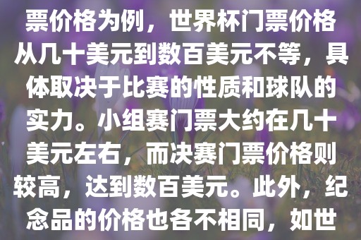 关于世界杯的价格，涉及的因素非常多，如门票价格、纪念品价格等都在不断变化。以门票价格为例，世界杯门票价格从几十美元到数百美元不等，具体取决于比赛的性质和球队的实力。小组赛门票大约在几十美元左右，而决赛门票价格则较高，达到数百美元。此外，纪念品的价格也各不相同，如世界杯纪念衫的价格大约在百元到千元不等。因此，无法给出确切的关于世界杯的价格。