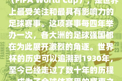 世界杯，全称国际足联世界杯（FIFA World Cup），是世界上最受关注和最具有影响力的足球赛事。这项赛事每四年举办一次，各大洲的足球强国都在为此展开激烈的角逐。世界杯的历史可以追溯到1930年，至今已经走过了数十年的历程，成为了全球体育界的盛事之一。