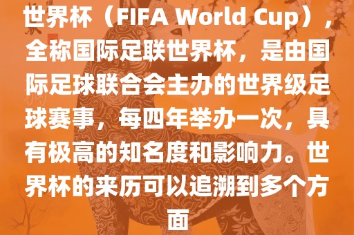 世界杯（FIFA World Cup），全称国际足联世界杯，是由国际足球联合会主办的世界级足球赛事，每四年举办一次，具有极高的知名度和影响力。世界杯的来历可以追溯到多个方面