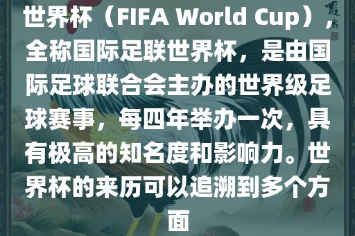世界杯（FIFA World Cup），全称国际足联世界杯，是由国际足球联合会主办的世界级足球赛事，每四年举办一次，具有极高的知名度和影响力。世界杯的来历可以追溯到多个方面