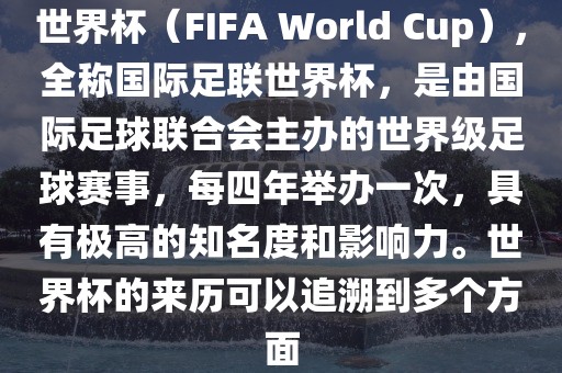 世界杯（FIFA World Cup），全称国际足联世界杯，是由国际足球联合会主办的世界级足球赛事，每四年举办一次，具有极高的知名度和影响力。世界杯的来历可以追溯到多个方面