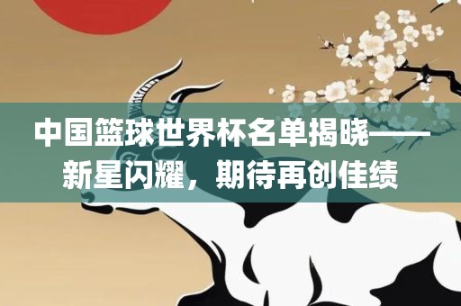 中国篮球世界杯名单揭晓——新星闪耀，期待再创佳绩