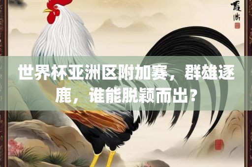 世界杯亚洲区附加赛，群雄逐鹿，谁能脱颖而出？
