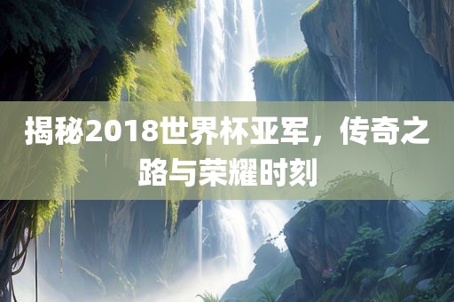 揭秘2018世界杯亚军，传奇之路与荣耀时刻