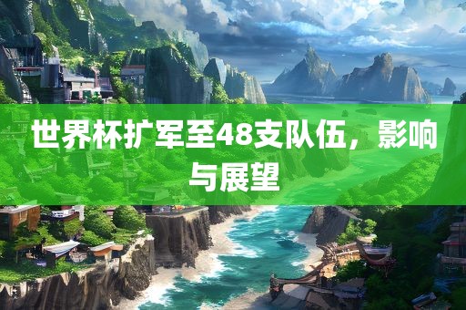世界杯扩军至48支队伍，影响与展望