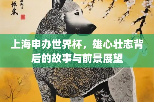 上海申办世界杯，雄心壮志背后的故事与前景展望