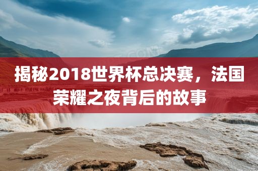 揭秘2018世界杯总决赛，法国荣耀之夜背后的故事漯河市盈旭机械设备有限公司