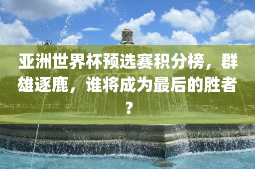 亚洲世界杯预选赛积分榜，群雄逐鹿，谁将成为最后的胜者？