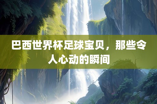 巴西世界杯足球宝贝，那些令人心动的瞬间