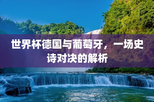 世界杯德国与葡萄牙，一场史诗对决的解析
