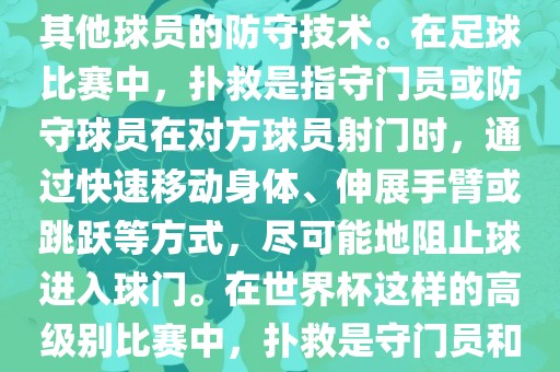 关于世界杯的扑救，主要涉及到足球比赛中的守门员和一些其他球员的防守技术。在足球比赛中，扑救是指守门员或防守球员在对方球员射门时，通过快速移动身体、伸展手臂或跳跃等方式，尽可能地阻止球进入球门。在世界杯这样的高级别比赛中，扑救是守门员和其他球员必须掌握的重要技能之一。