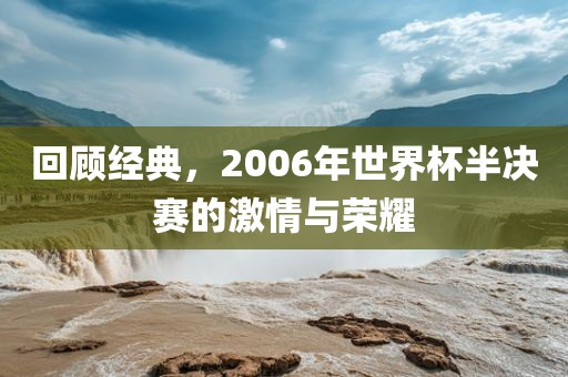 回顾经典，2006年世界杯半决赛的激情与荣耀