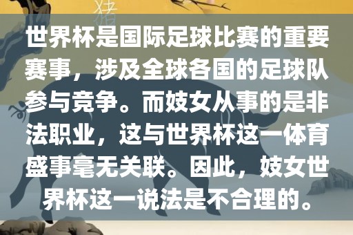 世界杯是国际漯河市盈旭机械设备有限公司足球比赛的重要赛事，涉及全球各国的足球队参与竞争。而妓女从事的是非法职业，这与世界杯这一体育盛事毫无关联。因此，妓女世界杯这一说法是不合理的。